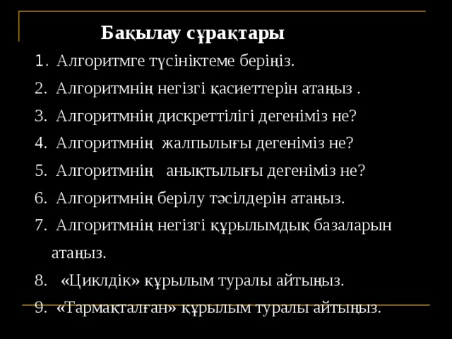  Бақылау сұрақтары  Алгоритмге түсініктеме беріңіз.  Алгоритмнің негізгі қасиеттерін атаңыз .  Алгоритмнің дискреттілігі дегеніміз не?  Алгоритмнің жалпылығы дегеніміз не?  Алгоритмнің анықтылығы дегеніміз не?  Алгоритмнің берілу тәсілдерін атаңыз.  Алгоритмнің негізгі құрылымдық базаларын атаңыз.  «Циклдік» құрылым туралы айтыңыз.  «Тармақталған» құрылым туралы айтыңыз. 27 