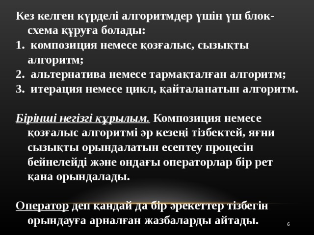 Кез келген күрделі алгоритмдер үшін үш блок-схема құруға болады:  композиция немесе қозғалыс, сызықты алгоритм;  альтернатива немесе тармақталған алгоритм;  итерация немесе цикл, қайталанатын алгоритм.  Бірінші негізгі құрылым. Композиция немесе қозғалыс алгоритмі әр кезеңі тізбектей, яғни сызықты орындалатын есептеу процесін бейнелейді және ондағы операторлар бір рет қана орындалады.  Оператор деп қандай да бір әрекеттер тізбегін орындауға арналған жазбаларды айтады. 5 