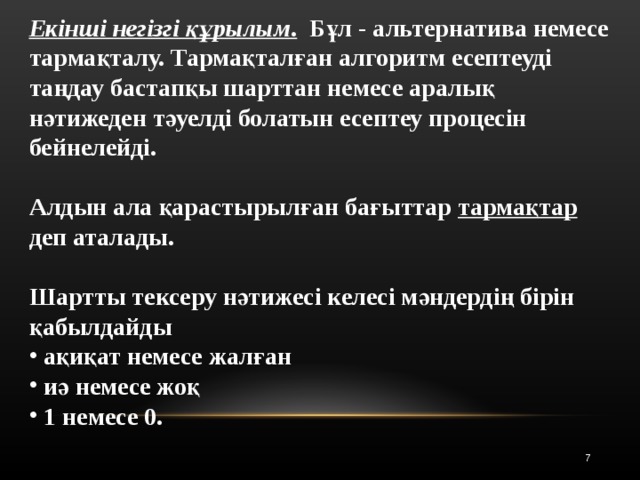 Екінші негізгі құрылым .  Бұл - альтернатива немесе тармақталу. Тармақталған алгоритм есептеуді таңдау бастапқы шарттан немесе аралық нәтижеден тәуелді болатын есептеу процесін бейнелейді.  Алдын ала қарастырылған бағыттар тармақтар деп аталады.  Шартты тексеру нәтижесі келесі мәндердің бірін қабылдайды  ақиқат немесе жалған  иә немесе жоқ  1 немесе 0. 5 