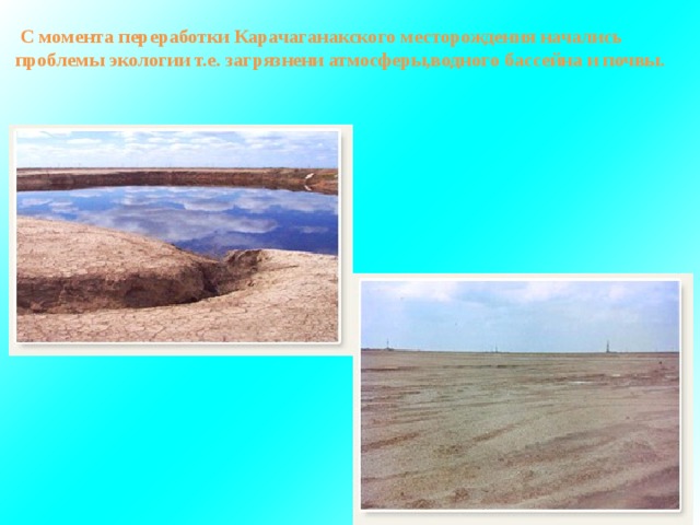  С момента переработки Карачаганакского месторождения начались проблемы экологии т.е. загрязнени атмосферы,водного бассейна и почвы. 
