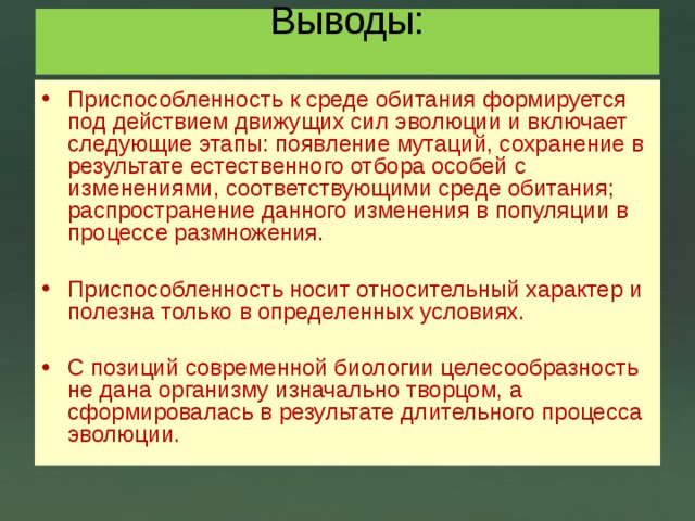 Выводы:   Приспособленность к среде обитания формируется под действием движущих сил эволюции и включает следующие этапы: появление мутаций, сохранение в результате естественного отбора особей с изменениями, соответствующими среде обитания; распространение данного изменения в популяции в процессе размножения. Приспособленность носит относительный характер и полезна только в определенных условиях. С позиций современной биологии целесообразность не дана организму изначально творцом, а сформировалась в результате длительного процесса эволюции.  