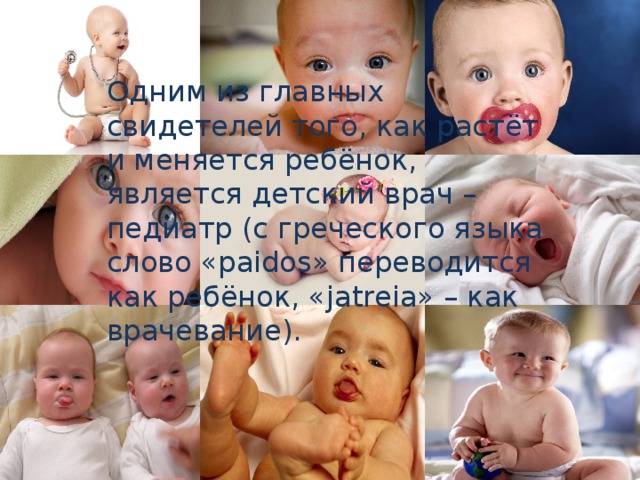 Одним из главных свидетелей того, как растёт и меняется ребёнок, является детский врач – педиатр (с греческого языка слово «paidos» переводится как ребёнок, «jatreia» – как врачевание). Каждый час в мире рождается 15347 человека   Каждый час в России рождается 163 человека! 