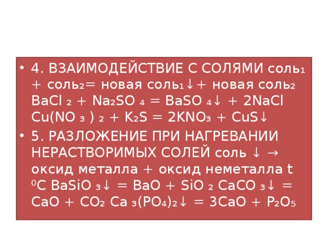 4. ВЗАИМОДЕЙСТВИЕ С СОЛЯМИ соль₁ + соль₂= новая соль₁↓+ новая соль₂ BaCl ₂ + Na₂SO ₄ = BaSO ₄↓ + 2NaCl Cu(NO ₃ ) ₂ + K₂S = 2KNO₃ + CuS↓ 5. РАЗЛОЖЕНИЕ ПРИ НАГРЕВАНИИ НЕРАСТВОРИМЫХ СОЛЕЙ соль ↓ → оксид металла + оксид неметалла t ⁰C BaSiO ₃↓ = BaO + SiO ₂ CaCO ₃↓ = CaO + CO₂ Ca ₃(PO₄)₂↓ = 3CaO + P₂O₅ 