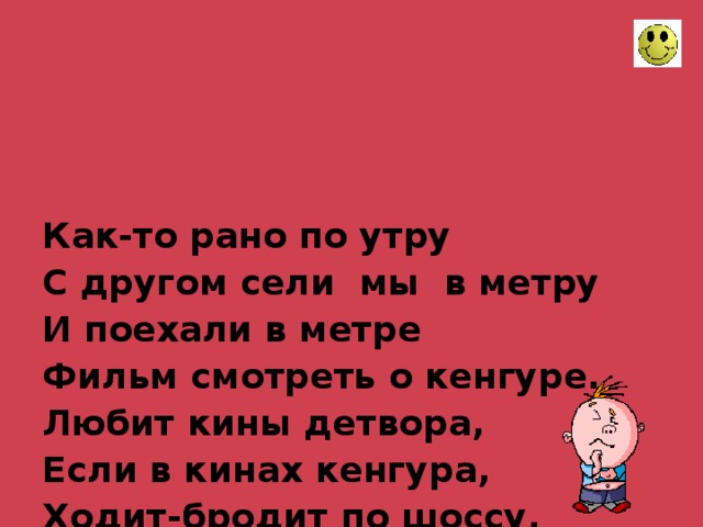     Как-то рано по утру  С другом сели мы в метру  И поехали в метре  Фильм смотреть о кенгуре.  Любит кины детвора,  Если в кинах кенгура,  Ходит-бродит по шоссу,  Носит в сумках шимпанзу.  Тут и взрослый, сняв пенсню,  Хохотал на всю киню.  .     