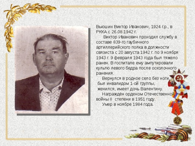 Вьюшин Виктор Иванович, 1924 г.р., в РККА с 26.08.1942 г.  Виктор Иванович проходил службу в составе 839-го гаубичного артиллерийского полка в должности связиста с 20 августа 1942 г. по 9 ноября 1943 г. 9 февраля 1943 года был тяжело ранен. В госпитале ему ампутировали культю левого бедра после осколочного ранения.  Вернулся в родное село без ноги,  был инвалидом 1-ой группы,  женился, имеет дочь Валентину.  Награждён орденом Отечественной войны II степени в 1951 году.  Умер в ноябре 1984 года. 