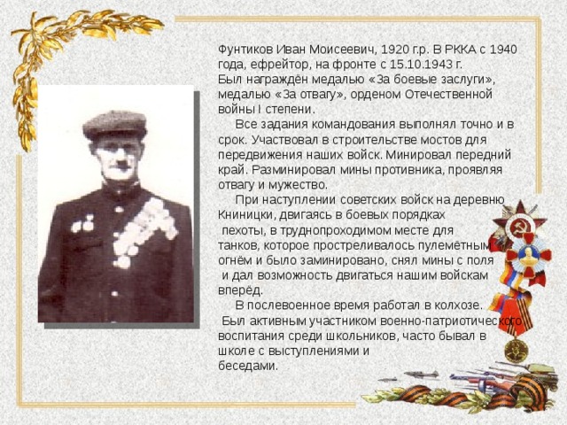 Фунтиков Иван Моисеевич, 1920 г.р. В РККА с 1940 года, ефрейтор, на фронте с 15.10.1943 г. Был награждён медалью «За боевые заслуги», медалью «За отвагу», орденом Отечественной войны I степени.  Все задания командования выполнял точно и в срок. Участвовал в строительстве мостов для передвижения наших войск. Минировал передний край. Разминировал мины противника, проявляя отвагу и мужество.  При наступлении советских войск на деревню Книницки, двигаясь в боевых порядках  пехоты, в труднопроходимом месте для танков, которое простреливалось пулемётным огнём и было заминировано, снял мины с поля  и дал возможность двигаться нашим войскам вперёд.  В послевоенное время работал в колхозе.  Был активным участником военно-патриотического воспитания среди школьников, часто бывал в школе с выступлениями и беседами. 