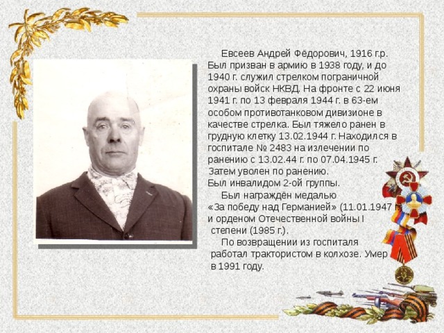  Евсеев Андрей Фёдорович, 1916 г.р. Был призван в армию в 1938 году, и до 1940 г. служил стрелком пограничной охраны войск НКВД. На фронте с 22 июня 1941 г. по 13 февраля 1944 г. в 63-ем особом противотанковом дивизионе в качестве стрелка. Был тяжело ранен в грудную клетку 13.02.1944 г. Находился в госпитале № 2483 на излечении по ранению с 13.02.44 г. по 07.04.1945 г. Затем уволен по ранению. Был инвалидом 2-ой группы.  Был награждён медалью «За победу над Германией» (11.01.1947 г.) и орденом Отечественной войны I  степени (1985 г.).  По возвращении из госпиталя  работал трактористом в колхозе. Умер  в 1991 году. 