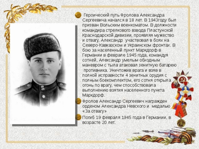  Героический путь Фролова Александра Сергеевича начался в 18 лет. В 1943году был призван Вольским военкоматом. В должности командира стрелкового взвода Пластунской Краснодарской дивизии, проявляя мужество и отвагу, Александр участвовал в боях на Северо-Кавказском и Украинском фронтах. В бою за населенный пункт Маркдорф в Германии в феврале 1945 года, командуя сотней, Александр умелым обходным маневром с тыла атаковал зенитную батарею противника. Уничтожив врага и взяв в полной исправности 4 зенитных орудия с полным боекомплектом, его сотня открыла огонь по врагу, чем способствовала выполнению взятия населенного пункта Маркдорф. Фролов Александр Сергеевич награжден орденом Александра Невского и медалью «За отвагу» Погиб 19 февраля 1945 года в Германии, в возрасте 20 лет.   