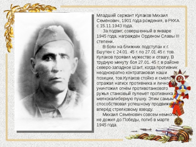 Младший сержант Кулаков Михаил Семёнович, 1901 года рождения, в РККА с 15.11.1943 года.  За подвиг, совершенный в январе 1945 года, награждён Орденом Славы III степени.  В боях на ближних подступах к г. Бшутен с 24.01. 45 г. по 27.01.45 г. тов. Кулаков проявил мужество и отвагу. В трудную минуту боя 27.01. 45 г. в районе северо-западное Шахт, когда противник неоднократно контратаковал наши позиции, тов.Кулаков стойко и смело отражал натиск противника и лично уничтожил огнём противотанкового ружья станковый пулемёт противника и мелкокалиберную пушку. Этим самым способствовал успешному продвижению вперёд стрелковому взводу.  Михаил Семёнович совсем немного не дожил до Победы, погиб в марте 1945 года. 