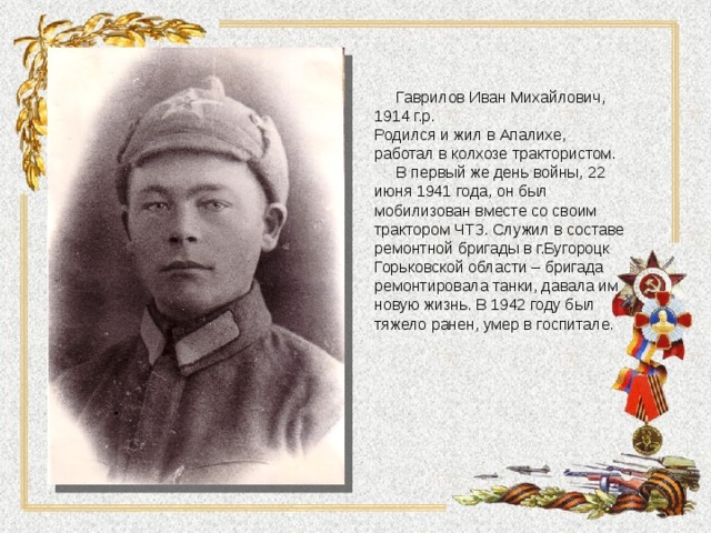  Гаврилов Иван Михайлович, 1914 г.р. Родился и жил в Апалихе, работал в колхозе трактористом.  В первый же день войны, 22 июня 1941 года, он был мобилизован вместе со своим трактором ЧТЗ. Служил в составе ремонтной бригады в г.Бугороцк Горьковской области – бригада ремонтировала танки, давала им новую жизнь. В 1942 году был тяжело ранен, умер в госпитале. 