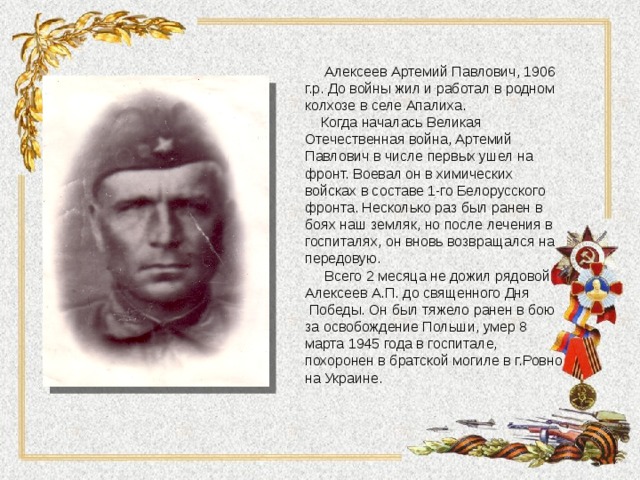  Алексеев Артемий Павлович, 1906 г.р. До войны жил и работал в родном колхозе в селе Апалиха.  Когда началась Великая Отечественная война, Артемий Павлович в числе первых ушел на фронт. Воевал он в химических войсках в составе 1-го Белорусского фронта. Несколько раз был ранен в боях наш земляк, но после лечения в госпиталях, он вновь возвращался на передовую.  Всего 2 месяца не дожил рядовой Алексеев А.П. до священного Дня  Победы. Он был тяжело ранен в бою за освобождение Польши, умер 8 марта 1945 года в госпитале, похоронен в братской могиле в г.Ровно на Украине. 