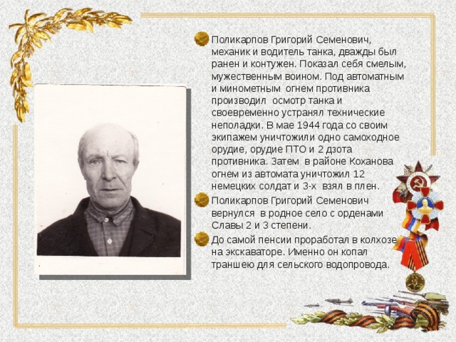 Поликарпов Григорий Семенович, механик и водитель танка, дважды был ранен и контужен. Показал себя смелым, мужественным воином. Под автоматным и минометным огнем противника производил осмотр танка и своевременно устранял технические неполадки. В мае 1944 года со своим экипажем уничтожили одно самоходное орудие, орудие ПТО и 2 дзота противника. Затем в районе Коханова огнем из автомата уничтожил 12 немецких солдат и 3-х взял в плен. Поликарпов Григорий Семенович вернулся в родное село с орденами Славы 2 и 3 степени. До самой пенсии проработал в колхозе на экскаваторе. Именно он копал траншею для сельского водопровода. 