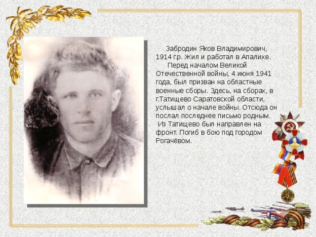  Забродин Яков Владимирович, 1914 г.р. Жил и работал в Апалихе.  Перед началом Великой Отечественной войны, 4 июня 1941 года, был призван на областные военные сборы. Здесь, на сборах, в г.Татищево Саратовской области, услышал о начале войны. Отсюда он послал последнее письмо родным.  Из Татищево был направлен на фронт. Погиб в бою под городом Рогачёвом. 