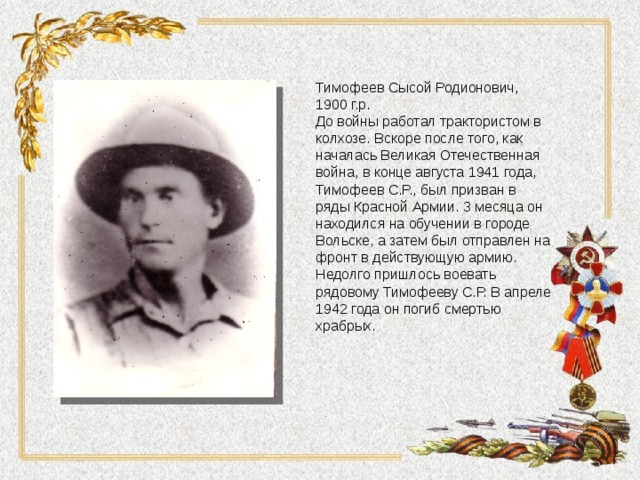 Тимофеев Сысой Родионович, 1900 г.р. До войны работал трактористом в колхозе. Вскоре после того, как началась Великая Отечественная война, в конце августа 1941 года, Тимофеев С.Р., был призван в ряды Красной Армии. 3 месяца он находился на обучении в городе Вольске, а затем был отправлен на фронт в действующую армию. Недолго пришлось воевать рядовому Тимофееву С.Р. В апреле 1942 года он погиб смертью храбрых. 