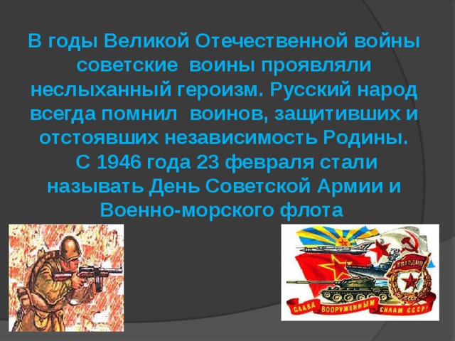 В годы Великой Отечественной войны советские воины проявляли неслыханный героизм. Русский народ всегда помнил воинов, защитивших и отстоявших независимость Родины.  С 1946 года 23 февраля стали называть День Советской Армии и Военно-морского флота 