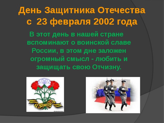 День Защитника Отечества  с 23 февраля 2002 года   В этот день в нашей стране вспоминают о воинской славе России, в этом дне заложен огромный смысл - любить и защищать свою Отчизну. 
