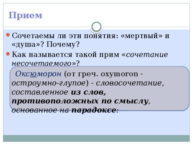 Прием Сочетаемы ли эти понятия: «мертвый» и «душа»? Почему? Как называется такой прим « сочетание несочетаемого »? Окс ю морон (от греч. oxymoron - остроумно-глупое ) - словосочетание, составленное из слов, противоположных по смыслу , основанное на парадоксе :  