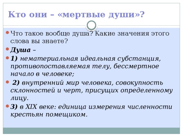 Кто они – «мертвые души»? Что такое вообще душа? Какие значения этого слова вы знаете? Душа – 1) нематериальная идеальная субстанция, противопоставляемая телу, бессмертное начало в человеке;  2) внутренний мир человека, совокупность склонностей и черт, присущих определенному лицу. 3) в XIX веке: единица измерения численности крестьян помещиком. 
