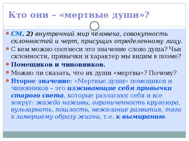 Кто они – «мертвые души»? СМ . 2) внутренний мир человека, совокупность склонностей и черт, присущих определенному лицу. С кем можно соотнеси это значение слово душа? Чьи склонности, привычки и характер мы видим в поэме? Помещиков и чиновников. Можно ли сказать, что их души «мертвы»? Почему? Второе значение : «Мертвые души» помещиков и чиновников – это изживающие себя привычки старого света , которые разлагают себя и все вокруг: жажда наживы, ограниченность кругозора, вульгарноть, пошлость, нежелание развития, тяга к замершему образу жизни , т.е. к вымиранию . 
