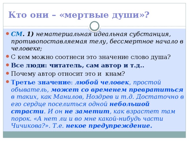 Кто они – «мертвые души»? СМ . 1) нематериальная идеальная субстанция, противопоставляемая телу, бессмертное начало в человеке; С кем можно соотнеси это значение слово душа? Все люди: читатель, сам автор и т.д.. Почему автор относит это и кнам? Третье значение : любой человек , простой обыватель, может со временем превратиться в таких, как Манилов, Ноздрев и т.д. Достаточно в его сердце поселиться одной небольшой страсти . И он не заметит , как взрастет там порок. «А нет ли и во мне какой-нибудь части Чичикова?». Т.е. некое предупреждение. 