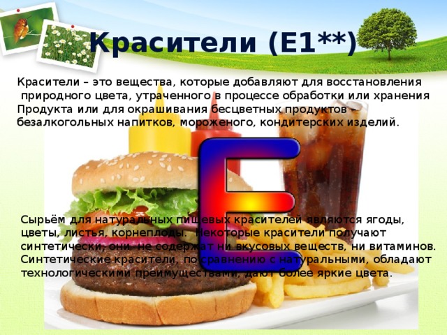 Красители (Е1**) Красители – это вещества, которые добавляют для восстановления  природного цвета, утраченного в процессе обработки или хранения Продукта или для окрашивания бесцветных продуктов – безалкогольных напитков, мороженого, кондитерских изделий. Сырьём для натуральных пищевых красителей являются ягоды, цветы, листья, корнеплоды. Некоторые красители получают синтетически, они не содержат ни вкусовых веществ, ни витаминов. Синтетические красители, по сравнению с натуральными, обладают технологическими преимуществами, дают более яркие цвета. 