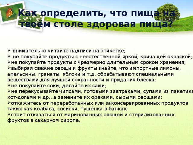 Как определить, что пища на твоём столе здоровая пища?  внимательно читайте надписи на этикетке;  не покупайте продукты с неестественной яркой, кричащей окраской; не покупайте продукты с чрезмерно длительным сроком хранения; выбирая свежие овощи и фрукты знайте, что импортные лимоны, апельсины, гранаты, яблоки и т.д. обрабатывают специальными веществами для лучшей сохранности и придания блеска; не покупайте соки, делайте их сами; не перекусывайте чипсами, готовыми завтраками, супами из пакетика, хот-догами и др., а замените их орехами, сырыми овощами; откажитесь от переработанных или законсервированных продуктов таких как колбаса, сосиски, тушёнка в банках; стоит отказаться от маринованных овощей и стерилизованных фруктов в сахарном сиропе. 