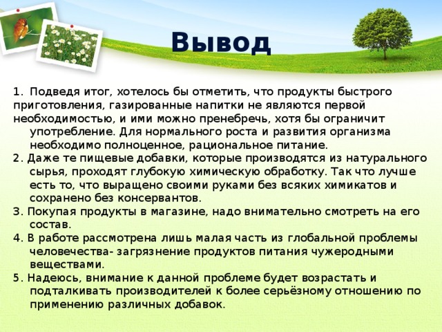 Вывод Подведя итог, хотелось бы отметить, что продукты быстрого приготовления, газированные напитки не являются первой необходимостью, и ими можно пренебречь, хотя бы ограничит употребление. Для нормального роста и развития организма необходимо полноценное, рациональное питание. 2. Даже те пищевые добавки, которые производятся из натурального сырья, проходят глубокую химическую обработку. Так что лучше есть то, что выращено своими руками без всяких химикатов и сохранено без консервантов. 3. Покупая продукты в магазине, надо внимательно смотреть на его состав. 4. В работе рассмотрена лишь малая часть из глобальной проблемы человечества- загрязнение продуктов питания чужеродными веществами. 5. Надеюсь, внимание к данной проблеме будет возрастать и подталкивать производителей к более серьёзному отношению по применению различных добавок. 