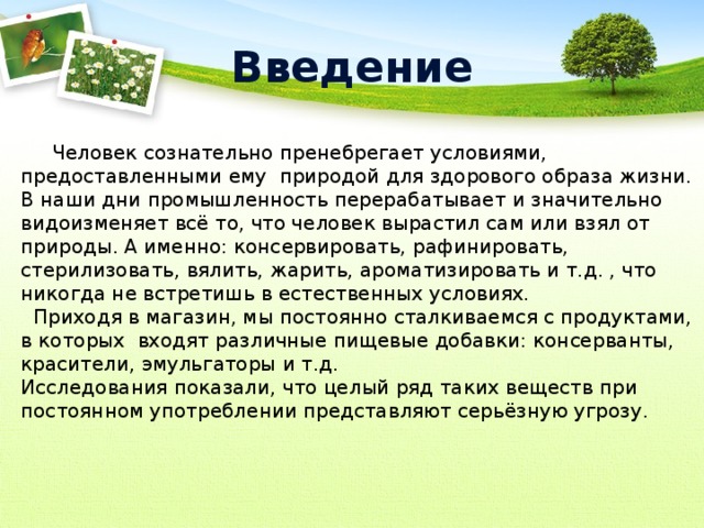 Введение  Человек сознательно пренебрегает условиями, предоставленными ему природой для здорового образа жизни. В наши дни промышленность перерабатывает и значительно видоизменяет всё то, что человек вырастил сам или взял от природы. А именно: консервировать, рафинировать, стерилизовать, вялить, жарить, ароматизировать и т.д. , что никогда не встретишь в естественных условиях.  Приходя в магазин, мы постоянно сталкиваемся с продуктами, в которых входят различные пищевые добавки: консерванты, красители, эмульгаторы и т.д. Исследования показали, что целый ряд таких веществ при постоянном употреблении представляют серьёзную угрозу. 