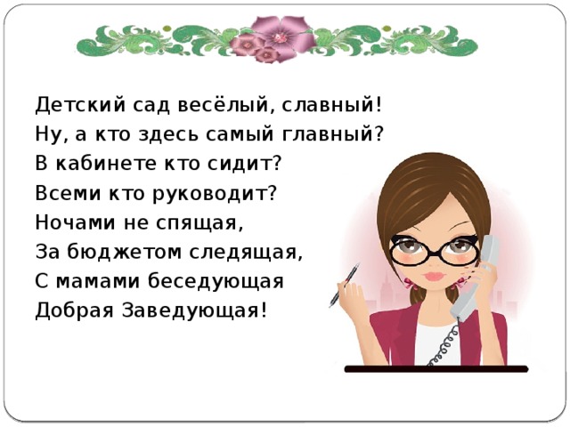 Детский сад весёлый, славный! Ну, а кто здесь самый главный? В кабинете кто сидит? Всеми кто руководит? Ночами не спящая, За бюджетом следящая, С мамами беседующая Добрая Заведующая! 