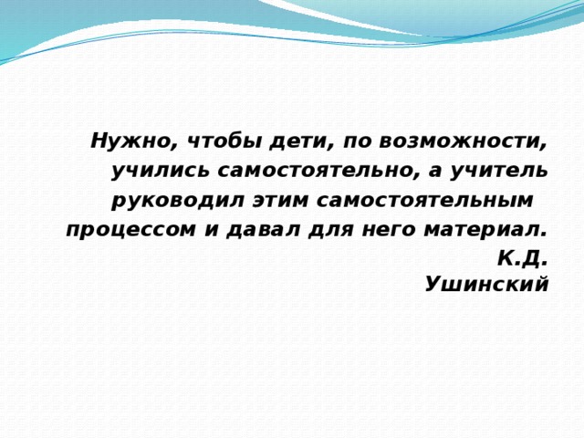 Нужно, чтобы дети, по возможности, учились самостоятельно, а учитель руководил этим самостоятельным процессом и давал для него материал.  К.Д. Ушинский 