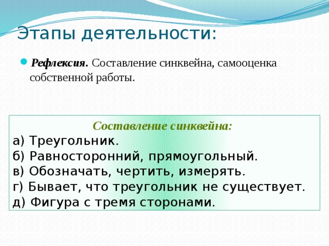 Этапы деятельности: Рефлексия. Составление синквейна, самооценка собственной работы. Составление синквейна: а) Треугольник. б) Равносторонний, прямоугольный. в) Обозначать, чертить, измерять. г) Бывает, что треугольник не существует. д) Фигура с тремя сторонами. 