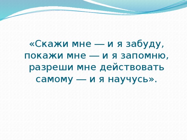 «Скажи мне ― и я забуду, покажи мне ― и я запомню, разреши мне действовать самому ― и я научусь».   