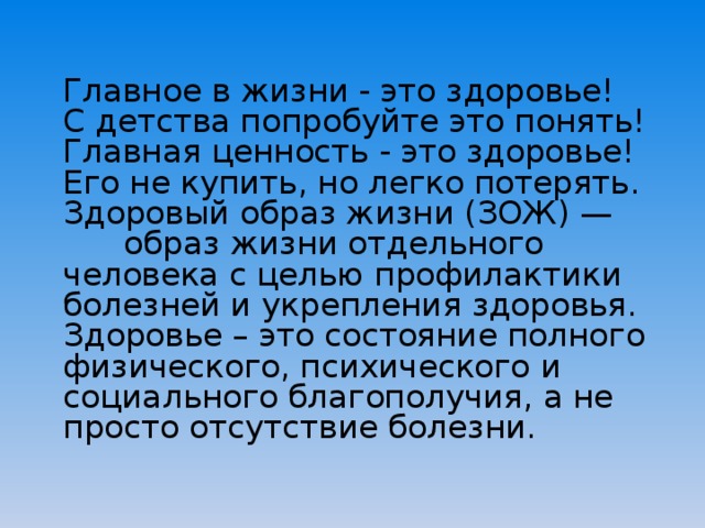  Главное в жизни - это здоровье!  С детства попробуйте это понять!  Главная ценность - это здоровье! Его не купить, но легко потерять.  Здоровый образ жизни (ЗОЖ) — образ жизни отдельного человека с целью профилактики болезней и укрепления здоровья.  Здоровье – это состояние полного физического, психического и социального благополучия, а не просто отсутствие болезни.   