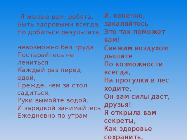 И, конечно, закаляйтесь  Это так поможет вам!  Свежим воздухом дышите  По возможности всегда,  На прогулки в лес ходите,  Он вам силы даст, друзья!  Я открыла вам секреты,  Как здоровье сохранить,  Выполняйте все советы,  И легко вам будет жить  Я желаю вам, ребята,  Быть здоровыми всегда.  Но добиться результата  невозможно без труда.  Постарайтесь не лениться –  Каждый раз перед едой,  Прежде, чем за стол садиться,  Руки вымойте водой.  И зарядкой занимайтесь  Ежедневно по утрам 