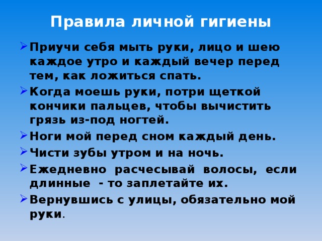 Правила личной гигиены   Приучи себя мыть руки, лицо и шею каждое утро и каждый вечер перед тем, как ложиться спать. Когда моешь руки, потри щеткой кончики пальцев, чтобы вычистить грязь из-под ногтей. Ноги мой перед сном каждый день. Чисти зубы утром и на ночь. Ежедневно расчесывай волосы, если длинные - то заплетайте их. Вернувшись с улицы, обязательно мой руки . 