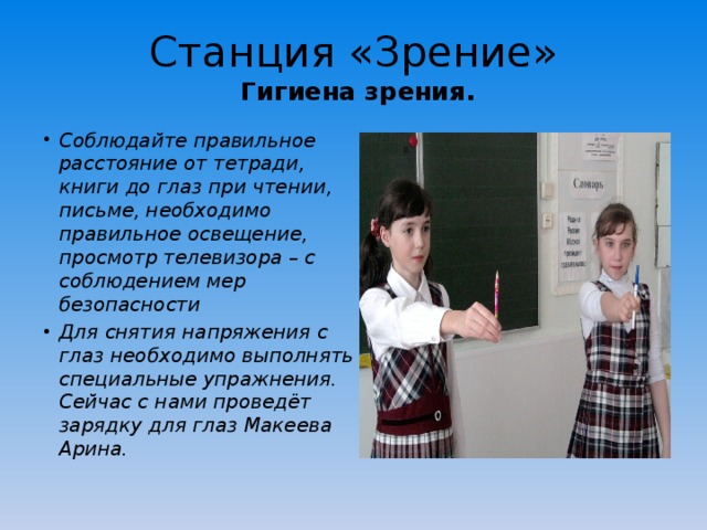 Станция «Зрение»  Гигиена зрения. Соблюдайте правильное расстояние от тетради, книги до глаз при чтении, письме, необходимо правильное освещение, просмотр телевизора – с соблюдением мер безопасности Для снятия напряжения с глаз необходимо выполнять специальные упражнения. Сейчас с нами проведёт зарядку для глаз Макеева Арина. 