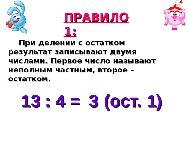 ПРАВИЛО 1:  При делении с остатком результат записывают двумя числами. Первое число называют неполным частным, второе – остатком. 13 : 4 = (ост. ) 3 1 