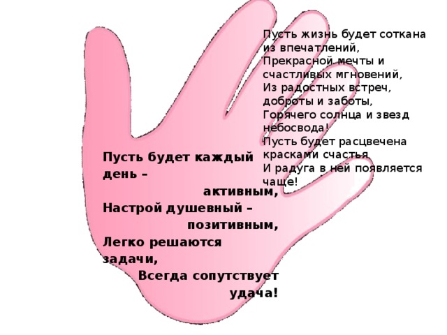 Пусть жизнь будет соткана из впечатлений,  Прекрасной мечты и счастливых мгновений,  Из радостных встреч, доброты и заботы,  Горячего солнца и звезд небосвода!  Пусть будет расцвечена красками счастья  И радуга в ней появляется чаще! Пусть будет каждый день – активным, Настрой душевный – позитивным, Легко решаются задачи, Всегда сопутствует удача! 