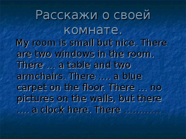 Расскажи о своей комнате.  My room is small but nice. There are two windows in the room. There … a table and two armchairs. There …. a blue carpet on the floor. There … no pictures on the walls, but there …. a clock here. There ………… 