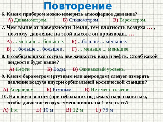 Повторение  6. Каким прибором можно измерить атмосферное давление?  А)  Динамометром.   Б)  Спидометром.  В) Барометром. 7. Чем выше от поверхности Земли, тем плотность воздуха … , поэтому давление на этой высоте он производит …  А)  ... меньше ... большее . Б)  ...больше ... меньшее .  В)  ... больше ... большее . Г) ... меньше ... меньшее . 8. В сообщающихся сосудах две жидкости: вода и нефть. Столб какой жидкости будет выше?  А)  Нефти.    Б)  Воды.  В)  Одинаковый уровень. 9. Каким барометром (ртутным или анероидом) следует измерять давление воздуха внутри орбитальной космической станции?  А) Анероидом.   Б)  Ртутным.   В)  Не имеет значения. 10. На какую высоту (при небольших подъемах) надо подняться, чтобы давление воздуха уменьшилось на 1 мм рт. ст.?  А)  1 м   Б)  10 м   В)  12 м   Г)  76 м 