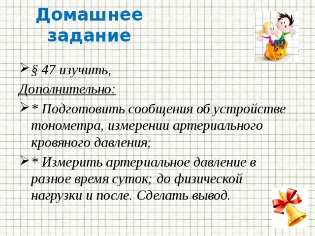 Домашнее задание § 47 изучить, Дополнительно: * Подготовить сообщения об устройстве тонометра, измерении артериального кровяного давления; * Измерить артериальное давление в разное время суток; до физической нагрузки и после. Сделать вывод. 