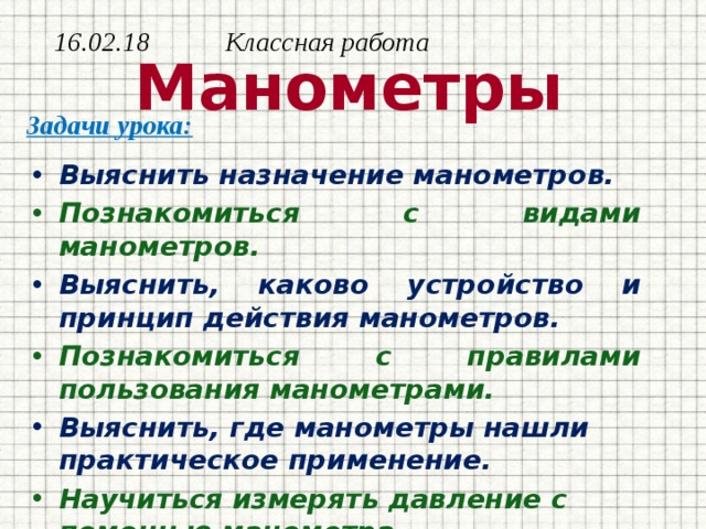 16.02.18 Классная работа  Манометры Задачи урока: Выяснить назначение манометров. Познакомиться с видами манометров. Выяснить, каково устройство и принцип действия манометров. Познакомиться с правилами пользования манометрами. Выяснить, где манометры нашли практическое применение. Научиться измерять давление с помощью манометра.     