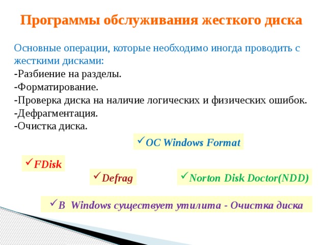 Программы обслуживания жесткого диска Основные операции, которые необходимо иногда проводить с жесткими дисками: -Разбиение на разделы. -Форматирование.  -Проверка диска на наличие логических и физических ошибок. -Дефрагментация.  -Очистка диска. ОС Windows Format FDisk Norton Disk Doctor(NDD) Defrag В Windows существует утилита - Очистка диска 