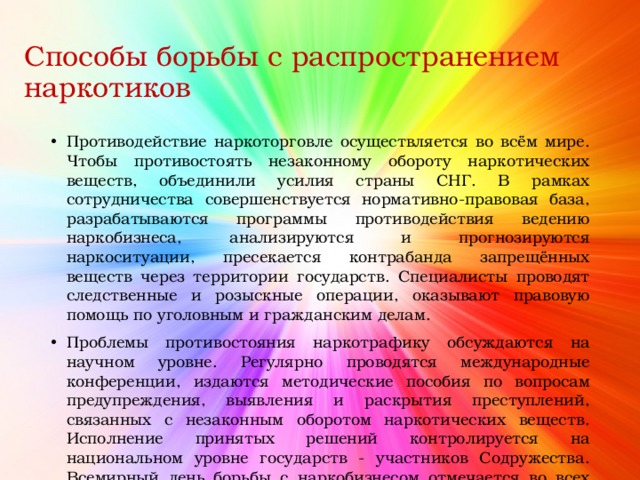 Способы борьбы с распространением наркотиков Противодействие наркоторговле осуществляется во всём мире. Чтобы противостоять незаконному обороту наркотических веществ, объединили усилия страны СНГ. В рамках сотрудничества совершенствуется нормативно-правовая база, разрабатываются программы противодействия ведению наркобизнеса, анализируются и прогнозируются наркоситуации, пресекается контрабанда запрещённых веществ через территории государств. Специалисты проводят следственные и розыскные операции, оказывают правовую помощь по уголовным и гражданским делам. Проблемы противостояния наркотрафику обсуждаются на научном уровне. Регулярно проводятся международные конференции, издаются методические пособия по вопросам предупреждения, выявления и раскрытия преступлений, связанных с незаконным оборотом наркотических веществ. Исполнение принятых решений контролируется на национальном уровне государств - участников Содружества. Всемирный день борьбы с наркобизнесом отмечается во всех странах СНГ 