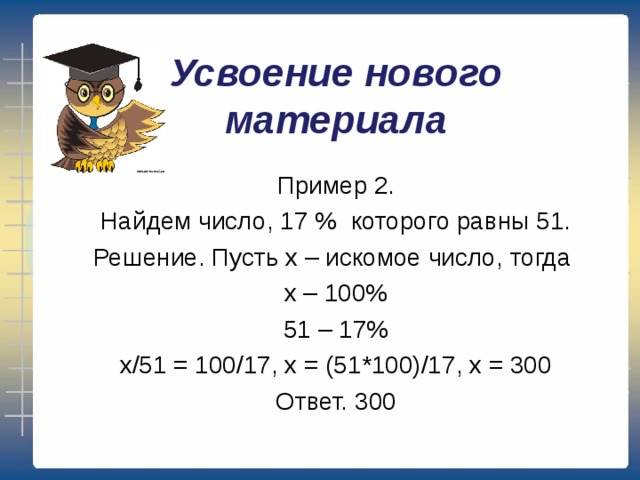 Усвоение нового материала Пример 2. Найдем число, 17 % которого равны 51. Решение. Пусть х – искомое число, тогда х – 100% 51 – 17% х/51 = 100/17, х = (51*100)/17, х = 300 Ответ. 300 