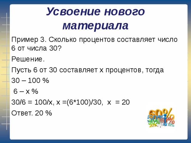 Усвоение нового материала Пример 3. Сколько процентов составляет число 6 от числа 30? Решение. Пусть 6 от 30 составляет х процентов, тогда 30 – 100 %  6 – х % 30/6 = 100/х, х =(6*100)/30, х = 20 Ответ. 20 % 