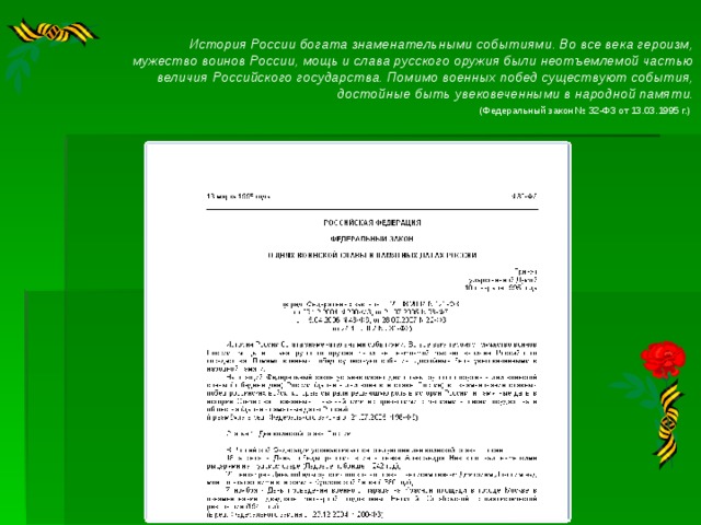 История России богата знаменательными событиями. Во все века героизм, мужество воинов России, мощь и слава русского оружия были неотъемлемой частью величия Российского государства. Помимо военных побед существуют события, достойные быть увековеченными в народной памяти. (Федеральный закон № 32-ФЗ от 13.03.1995 г.)