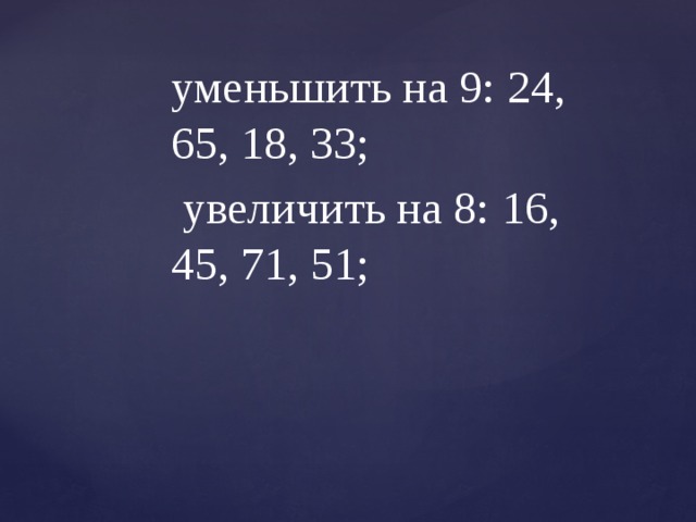 уменьшить на 9: 24, 65, 18, 33;  увеличить на 8: 16, 45, 71, 51; 
