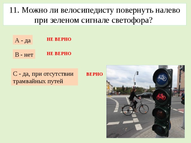 11. Можно ли велосипедисту повернуть налево при зеленом сигнале светофора? А - да НЕ ВЕРНО В - нет НЕ ВЕРНО С - да, при отсутствии трамвайных путей ВЕРНО 