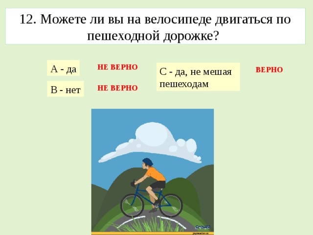 12. Можете ли вы на велосипеде двигаться по пешеходной дорожке? А - да НЕ ВЕРНО С - да, не мешая пешеходам  ВЕРНО В - нет НЕ ВЕРНО 